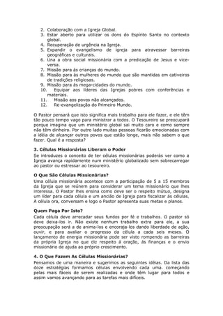 2. Colaboração com a Igreja Global.
   3. Estar aberto para utilizar os dons do Espírito Santo no contexto
       global.
   4. Recuperação de urgência na Igreja.
   5. Expandir o evangelismo de igreja para atravessar barreiras
       geográficas e culturais.
   6. Una a obra social missionária com a predicação de Jesus e vice-
       versa.
   7. Missão para ás crianças do mundo.
   8. Missão para ás mulheres do mundo que são mantidas em cativeiros
       de tradições religiosas.
   9. Missão para ás mega-cidades do mundo.
   10.    Equipar aos líderes das Igrejas pobres com conferências e
       materiais.
   11.    Missão aos povos não alcançados.
   12.    Re-evangelização do Primeiro Mundo.

O Pastor pensará que isto significa mais trabalho para ele fazer, e ele têm
tão pouco tempo vago para ministrar a todos. O Tesoureiro se preocupará
porque imagina que um ministério global sai muito caro e como sempre
não têm dinheiro. Por outro lado muitas pessoas ficarão emocionadas com
a idéia de alcançar outros povos que estão longe, mais não sabem o que
fazer. Qual é a resposta?

3. Células Missionárias Liberam o Poder
Se introduzes o conceito de ter células missionárias poderás ver como a
Igreja avança rapidamente num ministério globalizado sem sobrecarregar
ao pastor ou estressar ao tesoureiro.

O Que São Células Missionárias?
Uma célula missionária acontece com a participação de 5 a 15 membros
da Igreja que se reúnem para considerar um tema missionário que lhes
interessa. O Pastor lhes ensina como deve ser o respeito mútuo, designa
um líder para cada célula e um ancião de Igreja para fiscalizar ás células.
A célula ora, conversam e logo o Pastor apresenta suas metas e planos.

Quem Paga Por Isto?
Cada célula deve arrecadar seus fundos por fé e trabalhos. O pastor só
deve deixa-los ir. Não existe nenhum trabalho extra para ele, a sua
preocupação será a de anima-los e encoraja-los dando liberdade de ação,
ouvir, e para avaliar o progresso da célula a cada seis meses. O
lançamento de energia missionária pode ser visto rompendo as barreiras
da própria Igreja no que diz respeito á oração, ás finanças e o envio
missionário de ajuda ao próprio crescimento.

4. O Que Fazem As Células Missionárias?
Pensamos de uma maneira e sugerimos as seguintes idéias. Da lista das
doze estratégias formamos células envolvendo cada uma. começando
pelas mais fáceis de serem realizadas e onde têm lugar para todos e
assim vamos avançando para as tarefas mais difíceis.
 