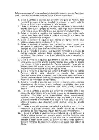 Talvez ao começo só uma ou duas células podem reunir-se mas Deus logo
dará crescimento e outras pessoas vejam e assim se animem.

  1. Deixe a vontade a aqueles que queiram orar para as nações, para
      missionários para a Igreja mundial no exterior, e sobre todo ás
      Igrejas sofridas e que se reúnam a cada semana.
  2. Deixe a vontade a aqueles que gostam de fazer o intercambio
      escrito com outras Igrejas do mundo. Você logo estará recebendo
      uma visita e talvez Deus fará com que colaborem mutuamente.
  3. Deixe a vontade a aqueles que profetizam ou têm visões pode
      utilizar seus dons para trazer a palavra em direção e a favor das
      missões, missionários e viagens.
  4. Deixe á vontade a aqueles que lideres de Igreja terem seus
      próprios grupos como em Isaias 54:2-5.
  5. Deixe a vontade a aqueles que cantam ou fazem teatro que
      escrevam e preparem algumas apresentações para chamar a
      atenção da Igreja para o chamado missionário.
  6. Deixe á vontade a aqueles que queiram ministrar a pessoas de
      outras culturas podendo fazer amizade com estrangeiros da
      localidade, descobrindo como é seu ponto de vista a respeito do
      Evangelho.
  7. Deixe a vontade a aqueles que amam o trabalho de rua, planeje
      uma visita á próxima grande cidade, localize onde estão os presos
      por crimes, drogas e prostituição. Devem aprender como são as
      Mega-cidades do mundo e procurar um enlace com os crentes da
      mesma que agradeceram qualquer tipo de ajuda.
  8. Deixe a vontade a aqueles que amam o trabalho com os pobres
      fazerem     planos   para    alcançar   o   mundo    das    pessoas
      famintas,machucadas e doentes, particularmente para mulheres e
      órfãos. Descubra como pode ajuda-lhes porque trabalhos assim são
      melhores se realizados em sociedade.
  9. Deixe a vontade a aqueles que sentem e choram pelas crianças
      abandonadas do mundo e das mulheres escondidas, faça seus
      planos, porém simples, e supri-los com afeto, amor, comida e
      escola.
  10.     Deixe a vontade a aqueles que sintam-se chamados para ir aos
      povos não alcançados, perto ou longe e planejar os passos a serem
      seguidos. Têm que serem investigadas tribos, equipamento,
      idiomas, locais, viagens, treinamento. Não esquecer que a Europa,
      é espiritualmente o continente mais escuro, e mais secular da terra.
      Utilize a aqueles que dominam outro idioma, serão de grande
      utilidade.
  11.     Deixe a vontade a aqueles que pela Graça de Deus têm o don de
      manipular e ganhar dinheiro, eles devem buscar as maneiras
      diferentes de obter recursos a favor das missões e missionários.
  12.     Deixe a vontade a aqueles que são maturos na fé e conhecem a
      Bíblia e podem pensar em procurar outros crentes famintos para
      conhecer mais das escrituras e que não têm a possibilidade de
      estudar o fazer algum curso, ou pastor ou Bíblia onde aprender.
      Existem milhares de pastores no mundo que quase nada sabem da
      Bíblia.
 