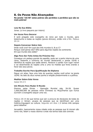 8. Os Povos Não Alcançados
Na janela ‘10/40’ estes pobres são perdidos e perdidos que são os
mais pobres!



Leia Na Sua Bíblia
Jonas. (o livro pequeno por inteiro)

Um Verso Para Decorar
E será pregado este evangelho do reino por todo o mundo, para
testemunho a todas as nações (povos étnicos), então virá o fim. Mateus
24:14

Depois Conversar Sobre Isto
Onde você vive? Em qual dos três mundos A, B ou C?
Porque você pensa isto? Olhe para algumas nações do continente.
Em que mundo eles estão?

Algo Para Ser Feito Antes Da Próxima Vez
Consegue um pedaço grande de papelão, pode ser a parte interna de uma
caixa. Desenhe o contorno do mundo destacando a janela 10/40 e
identifica ás nações que estão dentro. Pendure o cartão num lugar visível
e vai desenhando ás nações uma a uma na medida que fores orando a
favor dos seus povos.

Trabalho Escrito Para Qualificação Do Diploma
Pegue um atlas, faça uma lista de quantas nações você achar na janela
10/40. Ao lado do seus nomes ponha a religião predominante e a política.

Meditar Sobre Este Verso
Isaias 54:2-5

Um Minuto Para Mudar O Mundo
Oremos pelas Etnias - Operação Mundial pág. 26-28. Quase
1,000,000,000 de pessoas entre Chineses ou Muçulmanos que nunca
ouviram o evangelho sequer uma vez.


Mateus 28:19 diz que temos que sair a procura de discípulos de todas ás
nações e ‘etnias’, grupos de pessoas que se identificam por uma
história,linguagem ou cultura. Segundo em Atos 1:8 temos três campos
para trabalhar.

Jerusalém, basicamente nossa cidade onde as pessoas que lá moram são
como nós, falam o nosso idioma e onde nós temos todo sob controle.
 