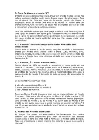 3. Como Se Alcança o Mundo ‘A’?
Embora longe das Igrejas Ocidentais, Deus têm erigido muitas Igrejas nos
países subdesenvolvidos muito perto desses povos não alcançados. Para
um Ocidental lhe faltariam anos de formação, estudo do idioma e
adaptação antes de iniciar uma missão ao Mundo A. Porém para um
crente da Índia, China ou África os povos não alcançados estão ali do lado
e compartem uma cultura ou idioma similar.

Uma das melhores coisas que uma Igreja ocidental pode fazer é ajudar á
uma Igreja no exterior em algum pais subdesenvolvido; e a melhor coisa
que a Igreja no pais subdesenvolvido pode fazer é a de procurar e a visão
dos seus irmãos da Igreja ocidental para que lhes possa enviar seus
missionários.

4. O Mundo B Têm Sido Evangelizado Porém Ainda Não Está
Cristianizado
Isto é mais ou menos 41% do mundo que têm recebido o testemunho
cristão por muitos anos; paises como a Índia, Cuba, Mianmar, Síria,
Indonésia, Chade, Nigéria, onde ás pessoas sem Cristo vivem ao lado dos
crentes e a Igreja lhes pode alcançar através dos seus programas de
Evangelização.

5. O Mundo C, É O Nosso Mundo Cristão
Somos donos de 33% do mundo e possuímos a maior parte de sua
riqueza. O Mundo C abrange países como Grã Bretanha, Guatemala,
Brasil, Austrália, Kenya, Noruega, USA e Canadá. O maior problema é que
os Cristãos do Mundo C, não levam á sério a responsabilidade em apoiar a
evangelização do Mundo B deixando de lado os povos não alcançados do
Mundo A.

De Cada Dez Pessoas Vivas Hoje:

4 são não alcançados do Mundo A
3 vivem perto dos cristãos do Mundo B
3 são Cristãos do Mundo C

Quem do Mundo C está disposto a orar, vai ou enviará alguém ao Mundo
B ou aos 1.700 povos não alcançados do Mundo A? Cada um dos 1.700
têm 10.000 ou mais pessoas e há muitas ‘etnias’com menos população.
Uma jornada ao Mundo C ou ao Mundo A ou quem sabe ao Mundo B em
oração ou em avião plane será a única maneira de ganhar ás ‘etnias.’ O
que têm a ver as etnias com a vinda de Jesus? Vejamos o que têm a dizer
Mateus 24:14.

6. Alcançando Aos Não alcançados
As Igrejas dos paises subdesenvolvidos freqüentemente têm muitos
obreiros que estão preparados para irem ao encontro das pessoas
inalcançadas e para eles lhes falta a formação e muitas vezes dinheiro.
Pode um missionário ir assim mesmo lhe faltando o apoio necessário e
dinheiro?
 