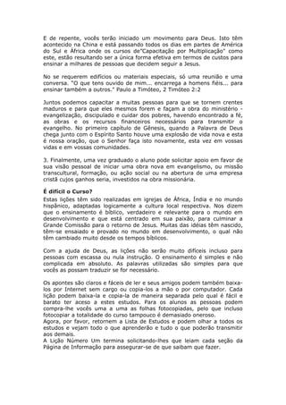 E de repente, vocês terão iniciado um movimento para Deus. Isto têm
acontecido na China e está passando todos os dias em partes de América
do Sul e África onde os cursos de”Capacitação por Multiplicação" como
este, estão resultando ser a única forma efetiva em termos de custos para
ensinar a milhares de pessoas que decidem seguir a Jesus.

No se requerem edifícios ou materiais especiais, só uma reunião e uma
conversa. “O que tens ouvido de mim... encarrega a homens fiéis... para
ensinar também a outros." Paulo a Timóteo, 2 Timóteo 2:2

Juntos podemos capacitar a muitas pessoas para que se tornem crentes
maduros e para que eles mesmos forem e façam a obra do ministério -
evangelização, discipulado e cuidar dos pobres, havendo encontrado a fé,
as obras e os recursos financeiros necessários para transmitir o
evangelho. No primeiro capítulo de Gênesis, quando a Palavra de Deus
chega junto com o Espírito Santo houve uma explosão de vida nova e esta
é nossa oração, que o Senhor faça isto novamente, esta vez em vossas
vidas e em vossas comunidades.

3. Finalmente, uma vez graduado o aluno pode solicitar apoio em favor de
sua visão pessoal de iniciar uma obra nova em evangelismo, ou missão
transcultural, formação, ou ação social ou na abertura de uma empresa
cristã cujos ganhos seria, investidos na obra missionária.

É difícil o Curso?
Estas lições têm sido realizadas em igrejas de África, Índia e no mundo
hispânico, adaptadas logicamente a cultura local respectiva. Nos dizem
que o ensinamento é bíblico, verdadeiro e relevante para o mundo em
desenvolvimento e que está centrado em sua paixão, para culminar a
Grande Comissão para o retorno de Jesus. Muitas das idéias têm nascido,
têm-se ensaiado e provado no mundo em desenvolvimento, o qual não
têm cambiado muito desde os tempos bíblicos.

Com a ajuda de Deus, as lições não serão muito difíceis incluso para
pessoas com escassa ou nula instrução. O ensinamento é simples e não
complicada em absoluto. As palavras utilizadas são simples para que
vocês as possam traduzir se for necessário.

Os apontes são claros e fáceis de ler e seus amigos podem também baixa-
los por Internet sem cargo ou copia-los a mão o por computador. Cada
lição podem baixa-la e copia-la de maneira separada pelo qual é fácil e
barato ter aceso a estes estudos. Para os alunos as pessoas podem
compra-lhe vocês uma a uma as folhas fotocopiadas, pelo que incluso
fotocopiar a totalidade do curso tampouco é demasiado oneroso.
Agora, por favor, retornem a Lista de Estudos e podem olhar a todos os
estudos e vejam todo o que aprenderão e tudo o que poderão transmitir
aos demais.
A Lição Número Um termina solicitando-lhes que leiam cada seção da
Página de Informação para assegurar-se de que saibam que fazer.
 