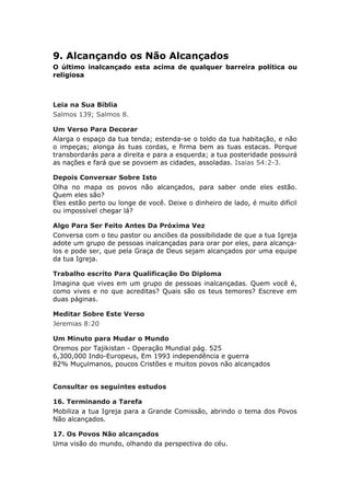 9. Alcançando os Não Alcançados
O último inalcançado esta acima de qualquer barreira política ou
religiosa



Leia na Sua Bíblia
Salmos 139; Salmos 8.

Um Verso Para Decorar
Alarga o espaço da tua tenda; estenda-se o toldo da tua habitação, e não
o impeças; alonga ás tuas cordas, e firma bem as tuas estacas. Porque
transbordarás para a direita e para a esquerda; a tua posteridade possuirá
as nações e fará que se povoem as cidades, assoladas. Isaias 54:2-3.

Depois Conversar Sobre Isto
Olha no mapa os povos não alcançados, para saber onde eles estão.
Quem eles são?
Eles estão perto ou longe de você. Deixe o dinheiro de lado, é muito difícil
ou impossível chegar lá?

Algo Para Ser Feito Antes Da Próxima Vez
Conversa com o teu pastor ou anciões da possibilidade de que a tua Igreja
adote um grupo de pessoas inalcançadas para orar por eles, para alcança-
los e pode ser, que pela Graça de Deus sejam alcançados por uma equipe
da tua Igreja.

Trabalho escrito Para Qualificação Do Diploma
Imagina que vives em um grupo de pessoas inalcançadas. Quem você é,
como vives e no que acreditas? Quais são os teus temores? Escreve em
duas páginas.

Meditar Sobre Este Verso
Jeremias 8:20

Um Minuto para Mudar o Mundo
Oremos por Tajikistan - Operação Mundial pág. 525
6,300,000 Indo-Europeus, Em 1993 independência e guerra
82% Muçulmanos, poucos Cristões e muitos povos não alcançados


Consultar os seguintes estudos

16. Terminando a Tarefa
Mobiliza a tua Igreja para a Grande Comissão, abrindo o tema dos Povos
Não alcançados.

17. Os Povos Não alcançados
Uma visão do mundo, olhando da perspectiva do céu.
 