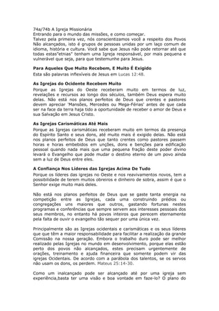 74a/74b A Igreja Missionária
Entrando para o mundo das missões, e como começar.
Talvez pela primeira vez, nós conscientizamos você a respeito dos Povos
Não alcançados, isto é grupos de pessoas unidas por um laço comum de
idioma, história e cultura. Você sabe que Jesus não pode retornar até que
todas estas”etnias" tenham uma Igreja responsável, por mais pequena e
vulnerável que seja, para que testemunhe para Jesus.

Para Aqueles Que Muito Recebem, E Muito É Exigido
Esta são palavras inflexíveis de Jesus em Lucas 12:48.

As Igrejas do Ocidente Recebem Muito
Porque as Igrejas do Oeste receberam muito em termos de luz,
revelações e recursos ao longo dos séculos, também Deus espera muito
delas. Não está nos planos perfeitos de Deus que crentes e pastores
devem apreciar 'Mansões, Mercedes ou Mega-Férias' antes de que cada
ser na face da terra haja tido a oportunidade de receber o amor de Deus e
sua Salvação em Jesus Cristo.

As Igrejas Carismáticas Até Mais
Porque as Igrejas carismáticas receberam muito em termos da presença
do Espírito Santo e seus dons, até muito mais é exigido delas. Não está
nos planos perfeitos de Deus que tanto crentes como pastores passem
horas e horas embebidos em unções, dons e benções para edificação
pessoal quando nada mais que uma pequena fração deste poder divino
levará o Evangelho que pode mudar o destino eterno de um povo ainda
sem a luz de Deus entre eles.

A Confiança Nos Líderes das Igrejas Acima De Tudo
Porque os líderes das igrejas no Oeste e nos reavivamentos novos, tem a
possibilidade de terem muitos obreiros e dinheiro de sobra, assim é que o
Senhor exige muito mais deles.

Não está nos planos perfeitos de Deus que se gaste tanta energia na
competição entre as Igrejas, cada uma construindo prédios ou
congregações uns maiores que outros, gastando fortunas nestes
programas e conferências que sempre servem aos interesses pessoais dos
seus membros, no entanto há povos inteiros que perecem eternamente
pela falta de ouvir o evangelho tão sequer por uma única vez.

Principalmente são as Igrejas ocidentais e carismáticas e os seus líderes
que que têm a maior responsabilidade para facilitar a realização da grande
Comissão na nossa geração. Embora o trabalho duro pode ser melhor
realizado pelas Igrejas no mundo em desenvolvimento, porque elas estão
perto dos povos não alcançados, estes precisam urgentemente de
orações, treinamento e ajuda financeira que somente podem vir das
igrejas Ocidentais. De acordo com a parábola dos talentos, se os servos
não usam os dons, os perdem. Mateus 25:14-30.

Como um inalcançado pode ser alcançado até por uma igreja sem
experiência,basta ter uma visão e boa vontade em faze-lo? O plano do
 