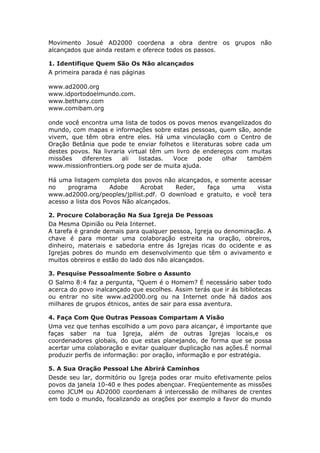 Movimento Josué AD2000 coordena a obra dentre os grupos não
alcançados que ainda restam e oferece todos os passos.

1. Identifique Quem São Os Não alcançados
A primeira parada é nas páginas

www.ad2000.org
www.idportodoelmundo.com.
www.bethany.com
www.comibam.org

onde você encontra uma lista de todos os povos menos evangelizados do
mundo, com mapas e informações sobre estas pessoas, quem são, aonde
vivem, que têm obra entre eles. Há uma vinculação com o Centro de
Oração Betânia que pode te enviar folhetos e literaturas sobre cada um
destes povos. Na livraria virtual têm um livro de endereços com muitas
missões   diferentes    ali   listadas. Voce    pode    olhar   também
www.missionfrontiers.org pode ser de muita ajuda.

Há uma listagem completa dos povos não alcançados, e somente acessar
no    programa       Adobe     Acrobat   Reder,  faça     uma    vista
www.ad2000.org/peoples/jpllist.pdf. O download e gratuito, e você tera
acesso a lista dos Povos Não alcançados.

2. Procure Colaboração Na Sua Igreja De Pessoas
Da Mesma Opinião ou Pela Internet.
A tarefa é grande demais para qualquer pessoa, Igreja ou denominação. A
chave é para montar uma colaboração estreita na oração, obreiros,
dinheiro, materiais e sabedoria entre ás Igrejas ricas do ocidente e as
Igrejas pobres do mundo em desenvolvimento que têm o avivamento e
muitos obreiros e estão do lado dos não alcançados.

3. Pesquise Pessoalmente Sobre o Assunto
O Salmo 8:4 faz a pergunta, ”Quem é o Homem? É necessário saber todo
acerca do povo inalcançado que escolhes. Assim terás que ir ás bibliotecas
ou entrar no site www.ad2000.org ou na Internet onde há dados aos
milhares de grupos étnicos, antes de sair para essa aventura.

4. Faça Com Que Outras Pessoas Compartam A Visão
Uma vez que tenhas escolhido a um povo para alcançar, é importante que
faças saber na tua Igreja, além de outras Igrejas locais,e os
coordenadores globais, do que estas planejando, de forma que se possa
acertar uma colaboração e evitar qualquer duplicação nas ações.É normal
produzir perfis de informação: por oração, informação e por estratégia.

5. A Sua Oração Pessoal Lhe Abrirá Caminhos
Desde seu lar, dormitório ou Igreja podes orar muito efetivamente pelos
povos da janela 10-40 e lhes podes abençoar. Freqüentemente as missões
como JCUM ou AD2000 coordenam á intercessão de milhares de crentes
em todo o mundo, focalizando as orações por exemplo a favor do mundo
 