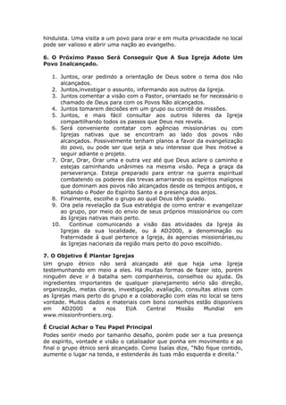 hinduísta. Uma visita a um povo para orar e em muita privacidade no local
pode ser valioso e abrir uma nação ao evangelho.

6. O Próximo Passo Será Conseguir Que A Sua Igreja Adote Um
Povo Inalcançado.

   1. Juntos, orar pedindo a orientação de Deus sobre o tema dos não
       alcançados.
   2. Juntos,investigar o assunto, informando aos outros da Igreja.
   3. Juntos comentar a visão com o Pastor, orientado se for necessário o
       chamado de Deus para com os Povos Não alcançados.
   4. Juntos tomarem decisões em um grupo ou comitê de missões.
   5. Juntos, e mais fácil consultar aos outros líderes da Igreja
       compartilhando todos os passos que Deus nos revela.
   6. Será conveniente contatar com agências missionárias ou com
       Igrejas nativas que se encontram ao lado dos povos não
       alcançados. Possivelmente tenham planos a favor da evangelização
       do povo, ou pode ser que seja a seu interesse que lhes motive a
       seguir adiante o projeto.
   7. Orar, Orar, Orar uma e outra vez até que Deus aclare o caminho e
       estejas caminhando unânimes na mesma visão. Peça a graça da
       perseverança. Esteja preparado para entrar na guerra espiritual
       combatendo os poderes das trevas amarrando os espíritos malignos
       que dominam aos povos não alcançados desde os tempos antigos, e
       soltando o Poder do Espírito Santo e a presença dos anjos.
   8. Finalmente, escolhe o grupo ao qual Deus têm guiado.
   9. Ora pela revelação da Sua estratégia de como entrar e evangelizar
       ao grupo, por meio do envio de seus próprios missionários ou com
       ás Igrejas nativas mais perto.
   10.     Continue comunicando a visão das atividades da Igreja ás
       Igrejas da sua localidade, ou á AD2000, a denominação ou
       fraternidade á qual pertence a Igreja, ás agencias missionárias,ou
       ás Igrejas nacionais da região mais perto do povo escolhido.

7. O Objetivo É Plantar Igrejas
Um grupo étnico não será alcançado até que haja uma Igreja
testemunhando em meio a eles. Há muitas formas de fazer isto, porém
ninguém deve ir á batalha sem companheiros, conselhos ou ajuda. Os
ingredientes importantes de qualquer planejamento sério são direção,
organização, metas claras, investigação, avaliação, consultas ativas com
as Igrejas mais perto do grupo e a colaboração com elas no local se tens
vontade. Muitos dados e materiais com bons conselhos estão disponíveis
em     AD2000     e    nos    EUA    Central    Missão     Mundial    em
www.missionfrontiers.org.

É Crucial Achar o Teu Papel Principal
Podes sentir medo por tamanho desafio, porém pode ser a tua presença
de espírito, vontade e visão o catalisador que ponha em movimento e ao
final o grupo étnico será alcançado. Como Isaías dize, “Não fique contido,
aumente o lugar na tenda, e estenderás ás tuas mão esquerda e direita."
 