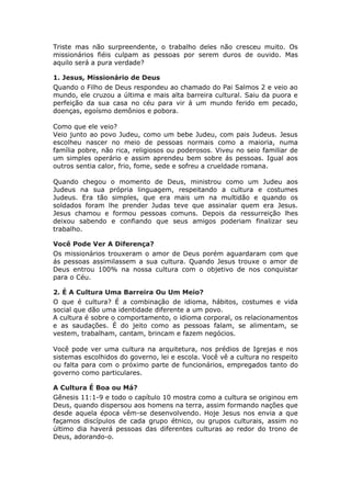 Triste mas não surpreendente, o trabalho deles não cresceu muito. Os
missionários fiéis culpam as pessoas por serem duros de ouvido. Mas
aquilo será a pura verdade?

1. Jesus, Missionário de Deus
Quando o Filho de Deus respondeu ao chamado do Pai Salmos 2 e veio ao
mundo, ele cruzou a última e mais alta barreira cultural. Saiu da puora e
perfeição da sua casa no céu para vir á um mundo ferido em pecado,
doenças, egoísmo demônios e pobora.

Como que ele veio?
Veio junto ao povo Judeu, como um bebe Judeu, com pais Judeus. Jesus
escolheu nascer no meio de pessoas normais como a maioria, numa
família pobre, não rica, religiosos ou poderosos. Viveu no seio familiar de
um simples operário e assim aprendeu bem sobre ás pessoas. Igual aos
outros sentia calor, frio, fome, sede e sofreu a crueldade romana.

Quando chegou o momento de Deus, ministrou como um Judeu aos
Judeus na sua própria linguagem, respeitando a cultura e costumes
Judeus. Era tão simples, que era mais um na multidão e quando os
soldados foram lhe prender Judas teve que assinalar quem era Jesus.
Jesus chamou e formou pessoas comuns. Depois da ressurreição lhes
deixou sabendo e confiando que seus amigos poderiam finalizar seu
trabalho.

Você Pode Ver A Diferença?
Os missionários trouxeram o amor de Deus porém aguardaram com que
ás pessoas assimilassem a sua cultura. Quando Jesus trouxe o amor de
Deus entrou 100% na nossa cultura com o objetivo de nos conquistar
para o Céu.

2. É A Cultura Uma Barreira Ou Um Meio?
O que é cultura? É a combinação de idioma, hábitos, costumes e vida
social que dão uma identidade diferente a um povo.
A cultura é sobre o comportamento, o idioma corporal, os relacionamentos
e as saudações. É do jeito como as pessoas falam, se alimentam, se
vestem, trabalham, cantam, brincam e fazem negócios.

Você pode ver uma cultura na arquitetura, nos prédios de Igrejas e nos
sistemas escolhidos do governo, lei e escola. Você vê a cultura no respeito
ou falta para com o próximo parte de funcionários, empregados tanto do
governo como particulares.

A Cultura É Boa ou Má?
Gênesis 11:1-9 e todo o capítulo 10 mostra como a cultura se originou em
Deus, quando dispersou aos homens na terra, assim formando nações que
desde aquela época vêm-se desenvolvendo. Hoje Jesus nos envia a que
façamos discípulos de cada grupo étnico, ou grupos culturais, assim no
último dia haverá pessoas das diferentes culturas ao redor do trono de
Deus, adorando-o.
 