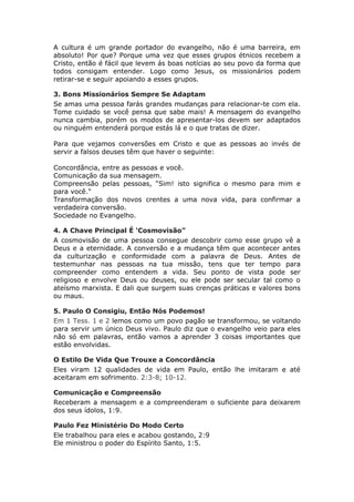 A cultura é um grande portador do evangelho, não é uma barreira, em
absoluto! Por que? Porque uma vez que esses grupos étnicos recebem a
Cristo, então é fácil que levem ás boas notícias ao seu povo da forma que
todos consigam entender. Logo como Jesus, os missionários podem
retirar-se e seguir apoiando a esses grupos.

3. Bons Missionários Sempre Se Adaptam
Se amas uma pessoa farás grandes mudanças para relacionar-te com ela.
Tome cuidado se você pensa que sabe mais! A mensagem do evangelho
nunca cambia, porém os modos de apresentar-los devem ser adaptados
ou ninguém entenderá porque estás lá e o que tratas de dizer.

Para que vejamos conversões em Cristo e que as pessoas ao invés de
servir a falsos deuses têm que haver o seguinte:

Concordância, entre as pessoas e você.
Comunicação da sua mensagem.
Compreensão pelas pessoas, “Sim! isto significa o mesmo para mim e
para você."
Transformação dos novos crentes a uma nova vida, para confirmar a
verdadeira conversão.
Sociedade no Evangelho.

4. A Chave Principal É ‘Cosmovisão”
A cosmovisão de uma pessoa consegue descobrir como esse grupo vê a
Deus e a eternidade. A conversão e a mudança têm que acontecer antes
da culturização e conformidade com a palavra de Deus. Antes de
testemunhar nas pessoas na tua missão, tens que ter tempo para
compreender como entendem a vida. Seu ponto de vista pode ser
religioso e envolve Deus ou deuses, ou ele pode ser secular tal como o
ateísmo marxista. E dali que surgem suas crenças práticas e valores bons
ou maus.

5. Paulo O Consigiu, Então Nós Podemos!
Em 1 Tess. 1 e 2 lemos como um povo pagão se transformou, se voltando
para servir um único Deus vivo. Paulo diz que o evangelho veio para eles
não só em palavras, então vamos a aprender 3 coisas importantes que
estão envolvidas.

O Estilo De Vida Que Trouxe a Concordância
Eles viram 12 qualidades de vida em Paulo, então lhe imitaram e até
aceitaram em sofrimento. 2:3-8; 10-12.

Comunicação e Compreensão
Receberam a mensagem e a compreenderam o suficiente para deixarem
dos seus ídolos, 1:9.

Paulo Fez Ministério Do Modo Certo
Ele trabalhou para eles e acabou gostando, 2:9
Ele ministrou o poder do Espírito Santo, 1:5.
 