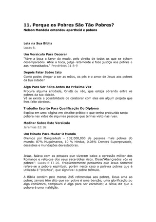 11. Porque os Pobres São Tão Pobres?
Nelson Mandela entendeu apartheid e pobora



Leia na Sua Bíblia
Lucas 6.

Um Versículo Para Decorar
"Abre a boca a favor do mudo, pelo direito de todos os que se acham
desamparados. Abre a boca, julga retamente e faze justiça aos pobres e
aos necessitados." Provérbios 31:8-9

Depois Falar Sobre Isto
Como podes chegar a ser as mãos, os pés e o amor de Jesus aos pobres
da tua cidade?

Algo Para Ser Feito Antes Da Próxima Vez
Procura alguma entidade, Cristã ou não, que esteja obrando entre os
pobres da tua cidade.
Vê se existe a possibilidade de colaborar com eles em algum projeto que
lhes falte obreiros.

Trabalho Escrito Para Qualificação Do Diploma
Explica em uma página em detalhe prático o que tenha produzido tanta
pobora nas vidas de algumas pessoas que tenhas visto nas ruas.

Meditar Sobre Este Versículo
Jeremias 22:16

Um Minuto Para Mudar O Mundo
Oremos por Bangladesh - 132,000,000 de pessoas mais pobres do
mundo. 87% Muçulmanos, 10 % Hindus, 0.08% Crentes Superpovoado,
desastres e inundações devastadoras.


Jesus, falava com as pessoas que viveram baixo a opressão militar dos
Romanos e religiosa dos seus sacerdotes ricos. Disse"Abençoados vós os
pobres"- Lucas 6:17-20. Freqüentemente pensamos que Jesus somente
refere-se a pobora espiritual, porém neste caso a palavra pobres que é
utilizada é "ptochos", que significa: o pobre trêmulo.

A Bíblia contém pelo menos 245 referencias aos pobres, Deus ama ao
pobre; jamais têm dito que ser pobre é uma benção; uma glorificação;ou
algo romântico, tampouco é algo para ser escolhido; a Bíblia diz que a
pobora é uma maldição.
 