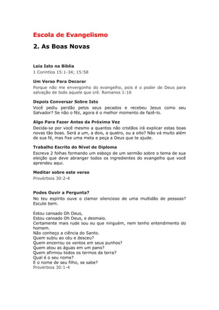 Escola de Evangelismo
2. As Boas Novas


Leia Isto na Bíblia
1 Corintíos 15:1-34; 15:58

Um Verso Para Decorar
Porque não me envergonho do evangelho, pois é o poder de Deus para
salvação de todo aquele que crê. Romanos 1:16

Depois Conversar Sobre Isto
Você pediu perdão pelos seus pecados e recebeu Jesus como seu
Salvador? Se não o fêz, agora é o melhor momento de fazê-lo.

Algo Para Fazer Antes da Próxima Vez
Decida-se por você mesmo a quantos não cristãos irá explicar estas boas
novas tão boas. Será a um, a dois, a quatro, ou a oito? Não vá muito além
de sua fé, mas fixe uma meta e peça a Deus que te ajude.

Trabalho Escrito do Nível de Diploma
Escreva 2 folhas formando um esboço de um sermão sobre o tema de sua
eleição que deve abranger todos os ingredientes do evangelho que você
aprendeu aqui.

Meditar sobre este verso
Provérbios 30:2-4


Podes Ouvir a Pergunta?
No teu espírito ouve o clamor silencioso de uma multidão de pessoas?
Escute bem.

Estou cansado Oh Deus,
Estou cansado Oh Deus, e desmaio.
Certamente mais rude sou eu que ninguém, nem tenho entendimento do
homem.
Não conheço a ciência do Santo.
Quem subiu ao céu e desceu?
Quem encerrou os ventos em seus punhos?
Quem atou as águas em um pano?
Quem afirmou todos os termos da terra?
Qual é o seu nome?
E o nome de seu filho, se sabe?
Provérbios 30:1-4
 