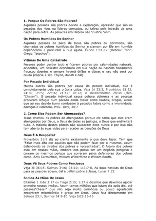 1. Porque Os Pobres São Pobres?
Algumas pessoas são pobres devido a exploração, opressão que são os
pecados dos ricos ou líderes corruptos, ou talvez pela invasão de uma
nação para outra. As palavras em Hebreu são "rush"e "ani".

Os Pobres Humildes Do Senhor
Algumas pessoas do povo de Deus são pobres ou oprimidos, são
chamados de pobres humildes do Senhor e clamam por Ele em humilde
dependência e procuram á Sua ajuda. Êxodo 1:11-12 (Hebreu: "ani",
Grego, "ptochos")

Vitimas De Uma Catástrofe
Pessoas poder perder tudo e ficarem pobres por calamidades naturais,
acidentes, um desastre econômico em sua nação ou nascido fisicamente
fraco,ou doentes e sempre haverá órfãos e viúvas e isso não será por
causa própria. (Heb. Ebyon, dallah e dal)

Por Pecado Individual
Muitos outros são pobres por causa do pecado individual, que é
completamente pela sua própria culpa. Veja Jó 33:3, Provérbios 13:25;
24:30; 21:5; 22:16; 21:17; 28:22; e Deuteronômio 28:48 (Heb.
"Chaser"). O pecado individual causa pobora dolorosa e as pessoas
procuram refugio num pecado ainda maior como roubos, drogas, álcool
que ao seu devido turno conduzem á pecados fatais como a imoralidade,
doenças e violência. Prov. 30:9, 30:7

2. Como Eles Podem Ser Abençoados?
Jesus chamou os pobres de abençoados porque ele sabia que eles eram
abençoados por Deus, o Deus de todas as justiças, o Deus que endireitará
tudo. A maioria destes pobres não souberam disto nunca e por isso não
tem aberto ás suas vidas para receber as benções de Deus

Deus É A Resposta?
Provérbios 31:9 diz ao crente exatamente o que deve fazer. Tem que
"Falar mais alto por aqueles que não podem falar por si mesmos, assim
defendendo os direitos dos pobres e necessitados", O futuro dos pobres
está em nossas mãos, embora isto possa ser um negócio perigoso e
corram os mesmos perigos que correram pelos defensores dos pobres
como. Amy Carmichael, William Wilberforce e William Booth.

Deus Vê Seus Pobres Como Preciosos
Veja Jó 36:15, Salmos 34:6; 35:10; 113:7-8, As boas notícias de Deus
para as pessoas ebyon, dal e dallah pobre é Jesus, Lucas 7:22.

Somos As Mãos De Jesus
Citamos 1 João 3:17 ou Tiago 2:15; 1:27 e dizemos que devemos ajudar
primeiro nossos irmãos. Assim temos milhões que lutam dia após dia, até
pessoas”chaser" que não seja muito carinhosa ou pouco agradecida
encontram misericórdia e graça em Deus. Deus fala diretamente em
Salmos 23:1, Salmos 34:9-10. Veja Jó29:15-16
 