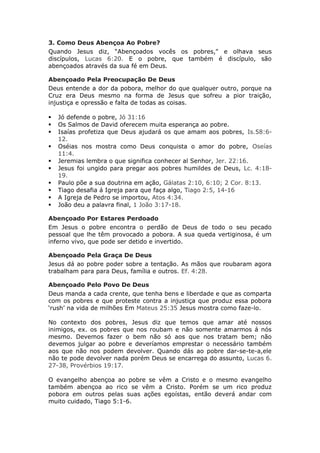 3. Como Deus Abençoa Ao Pobre?
Quando Jesus diz, “Abençoados vocês os pobres," e olhava seus
discípulos, Lucas 6:20. E o pobre, que também é discípulo, são
abençoados através da sua fé em Deus.

Abençoado Pela Preocupação De Deus
Deus entende a dor da pobora, melhor do que qualquer outro, porque na
Cruz era Deus mesmo na forma de Jesus que sofreu a pior traição,
injustiça e opressão e falta de todas as coisas.

   Jó defende o pobre, Jó 31:16
   Os Salmos de David oferecem muita esperança ao pobre.
   Isaías profetiza que Deus ajudará os que amam aos pobres, Is.58:6-
    12.
   Oséias nos mostra como Deus conquista o amor do pobre, Oseías
    11:4.
   Jeremias lembra o que significa conhecer al Senhor, Jer. 22:16.
   Jesus foi ungido para pregar aos pobres humildes de Deus, Lc. 4:18-
    19.
   Paulo põe a sua doutrina em ação, Gálatas 2:10, 6:10; 2 Cor. 8:13.
   Tiago desafia á Igreja para que faça algo, Tiago 2:5, 14-16
   A Igreja de Pedro se importou, Atos 4:34.
   João deu a palavra final, 1 João 3:17-18.

Abençoado Por Estares Perdoado
Em Jesus o pobre encontra o perdão de Deus de todo o seu pecado
pessoal que lhe têm provocado a pobora. A sua queda vertiginosa, é um
inferno vivo, que pode ser detido e invertido.

Abençoado Pela Graça De Deus
Jesus dá ao pobre poder sobre a tentação. As mãos que roubaram agora
trabalham para para Deus, família e outros. Ef. 4:28.

Abençoado Pelo Povo De Deus
Deus manda a cada crente, que tenha bens e liberdade e que as comparta
com os pobres e que proteste contra a injustiça que produz essa pobora
‘rush’ na vida de milhões Em Mateus 25:35 Jesus mostra como faze-lo.

No contexto dos pobres, Jesus diz que temos que amar até nossos
inimigos, ex. os pobres que nos roubam e não somente amarmos á nós
mesmo. Devemos fazer o bem não só aos que nos tratam bem; não
devemos julgar ao pobre e deveríamos emprestar o necessário também
aos que não nos podem devolver. Quando dás ao pobre dar-se-te-a,ele
não te pode devolver nada porém Deus se encarrega do assunto, Lucas 6.
27-38, Provérbios 19:17.

O evangelho abençoa ao pobre se vêm a Cristo e o mesmo evangelho
também abençoa ao rico se vêm a Cristo. Porém se um rico produz
pobora em outros pelas suas ações egoístas, então deverá andar com
muito cuidado, Tiago 5:1-6.
 