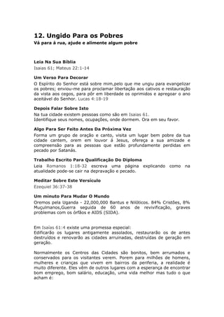 12. Ungido Para os Pobres
Vá para á rua, ajude e alimente algum pobre



Leia Na Sua Bíblia
Isaias 61; Mateus 22:1-14

Um Verso Para Decorar
O Espírito do Senhor está sobre mim,pelo que me ungiu para evangelizar
os pobres; enviou-me para proclamar libertação aos cativos e restauração
da vista aos cegos, para pôr em liberdade os oprimidos e apregoar o ano
aceitável do Senhor. Lucas 4:18-19

Depois Falar Sobre Isto
Na tua cidade existem pessoas como são em Isaias 61.
Identifique seus nomes, ocupações, onde dormem. Ora em seu favor.

Algo Para Ser Feito Antes Da Próxima Vez
Forma um grupo de oração e canto, visita um lugar bem pobre da tua
cidade cantem, orem em louvor á Jesus, ofereça a sua amizade e
compreensão para as pessoas que estão profundamente perdidas em
pecado por Satanás.

Trabalho Escrito Para Qualificação Do Diploma
Leia Romanos 1:18-32 escreva uma página explicando            como   na
atualidade pode-se cair na depravação e pecado.

Meditar Sobre Este Versículo
Ezequiel 36:37-38

Um minuto Para Mudar O Mundo
Oremos pela Uganda - 22,000,000 Bantus e Nilóticos. 84% Cristões, 8%
Muçulmanos,Guerra seguida de 60 anos de revivificação, graves
problemas com os órfãos e AIDS (SIDA).


Em Isaías 61:4 existe uma promessa especial:
Edificarão os lugares antigamente assolados, restaurarão os de antes
destruídos e renovarão as cidades arruinadas, destruídas de geração em
geração.

Normalmente os Centros das Cidades são bonitos, bem arrumados e
conservados para os visitantes verem. Porem para milhões de homens,
mulheres e crianças que vivem em bairros da periferia, a realidade é
muito diferente. Eles vêm de outros lugares com a esperança de encontrar
bom emprego, bom salário, educação, uma vida melhor mas tudo o que
acham é:
 