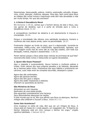 Desemprego, desocupação, pobora, miséria, exploração, poluição, drogas,
vício, crime, doenças, violência, descaso. Para eles, bem como para Deus
as cidades são ruínas morais e espirituais onde têm sido devastada a vida
por muito tempo. Por que isto acontece?

1. A Ruína E Decadência Moral
Em Romanos 1:18-32, vemos que o homem deixou de lado a Deus, caiu
nas garras da idolatria, que é a porta de entrada para a ruína e
decadência moral. 21-23

A conseqüência inevitável da idolatria é um deslizamento á impuora e
imoralidade. 24:25.

Porque a imoralidade não oferece uma satisfação duradoura, homens e
mulheres vão mais abaixo ainda, caem na perversidade. 26-27.

Finalmente chegam ao fundo do poço, que é a depravação, tornando-se
insensatas, infiéis,cruéis, sem misericórdia, egocentristas, egoístas; que
uma imagem muito real de como são as ruas das cidades, com toda sua
decepção, malícia, disputa e assassinatos. 1:28-32.

Porem damos graças a Deus pelas boas notícias da promessa de que”eles"
reconstruirão estas ruínas e restaurarão os lugares devastados.

2. Quem São Essas Pessoas?
Aqui a resposta é surpreendente. Houve homens e mulheres pobres e
tristes. Eram cativos dos seus próprios pecados e de Satanás, abusando
de si mesmos pelos vícios. Prisioneiros dos seus hábitos e prisioneiros em
cárceres, suas vidas eram de completa escuridão, desespero e pesar.

Agora eles são confortados.
Agora são pessoas bonitas.
Agora eles têm gozo e alegria.
Agora eles estão impassíveis e estáveis.
Chamam-se sacerdotes do Senhor.

São Ministros de Deus
Alimentam-se com riquezas.
Desfrutam de uma dupla porção.
Eles aguardam ansiosamente uma herança.
Seus descendentes abençoam ás nações.
E todo mundo que os vê, têm que admitir que Deus os abençoou. Nenhum
milagre eles celebram e louvam a Deus. Isaías 61:1-11.

Como Isto Aconteceu?
Uma mudança no estilo de vida, têm que ser um milagre de Deus. A
chave está em Isaias 61:1 onde alguém, um resgatador diz, “O Espírito do
Senhor Soberano está em mim, porque o Senhor me ungiu." Ungido
significa habilitado. 1 Samuel 16:13.
 