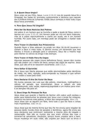 3. A Quem Deus Ungiu?
Deus ungiu ao seu Filho, Jesus. Lucas 4:16-21 nos diz quando Jesus foi a
Sinagoga, leu Isaías 61 prometeu publicamente e declarou que naquele
dia a profecia tinha-se cumprido. Então Jesus começou a fazer tudo o que
Deus havia prometido.

4. Para Que Jesus Foi Ungido?

Para Ser De Boas Noticias Aos Pobres
Um pobre é um homem que se humilha e pede a ajuda de Deus, como o
leproso em Lucas 5:12-15. Um homem pode ser rico em bens materiais,
mas se é pobre espiritualmente e clama por ajuda, ele é um homem
humilde. Por outro lado, um mendigo pode ser arrogante e rejeitar toda
ajuda.

Para Trazer A Liberdade Aos Prisioneiros
Quando Paulo e Silas estavam na prisão em Atos 16:16-40 louvaram e
oraram a Deus á meia noite. O Senhor enviou um terremoto que lhes
libertou e trouxe a salvação para o carcereiro. Deus faz o mesmo hoje
para libertar os cativos da droga e das doenças.

Para Trazer A Visão Para Os Cegos
Algumas pessoas são cegos (como deficiência física), porem têm muitos
que não podem ver o Reino de Deus, porque são cegos de espírito. Jesus
disse, que vão vê-lo se nascerem novamente. João 3:3,5.

Para Soltar O Oprimido
Ele é Jesus que liberta pessoas que estão atormentadas pelos demônios
de medo, ira, ódio, rejeição, auto-compaixão ou fracasso e que sofrem
com visões e vozes pela noite.

Para Declarar O Ano Do Favor De Deus
Há muitas pessoas nas ruas que são pobres, miseráveis, maltrapilhos e
cativos do pecado, que encontraram Jesus e sabem ele esta
restabelecendo, vida, saúde, esperança,dignidade e um motivo para viver.
E as benções não para ali.

5. Deus Unge Ás Pessoas De Rua
Jesus disse que quando o Espírito do Senhor vêm sobre você recebes o
poder para testemunhar ás pessoas que Jesus vive e ainda faz milagres,
inclusive nos bairros mais pobres, a favor dos marginalizados. Atos 1:8.
Jesus disse que se alguém crê Nele, faria tudo o que Ele fazia e coisas
mais importantes. João 14:12.

Jesus disse que da mesma forma que Seu Pai lhe enviou para resgatar ás
pessoas deste mundo cheio de pecados e demônios; agora Ele envia aos
seus discípulos que continuem realizando a mesma obra de resgate e
restauração. Eles são os muitos dos que eram vítimas das ruas e
tornaram-se salvadores, discípulos, porque foram ungidos para o bem,
houve mudança em suas vidas, são ungidos por Jesus que os envia a
 