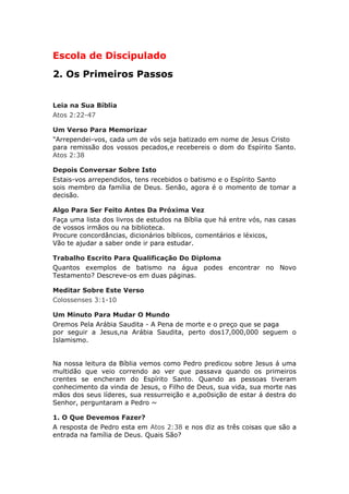 Escola de Discipulado
2. Os Primeiros Passos


Leia na Sua Bíblia
Atos 2:22-47

Um Verso Para Memorizar
"Arrependei-vos, cada um de vós seja batizado em nome de Jesus Cristo
para remissão dos vossos pecados,e recebereis o dom do Espírito Santo.
Atos 2:38

Depois Conversar Sobre Isto
Estais-vos arrependidos, tens recebidos o batismo e o Espírito Santo
sois membro da família de Deus. Senão, agora é o momento de tomar a
decisão.

Algo Para Ser Feito Antes Da Próxima Vez
Faça uma lista dos livros de estudos na Bíblia que há entre vós, nas casas
de vossos irmãos ou na biblioteca.
Procure concordâncias, dicionários bíblicos, comentários e léxicos,
Vão te ajudar a saber onde ir para estudar.

Trabalho Escrito Para Qualificação Do Diploma
Quantos exemplos de batismo na água podes encontrar no Novo
Testamento? Descreve-os em duas páginas.

Meditar Sobre Este Verso
Colossenses 3:1-10

Um Minuto Para Mudar O Mundo
Oremos Pela Arábia Saudita - A Pena de morte e o preço que se paga
por seguir a Jesus,na Arábia Saudita, perto dos17,000,000 seguem o
Islamismo.


Na nossa leitura da Bíblia vemos como Pedro predicou sobre Jesus á uma
multidão que veio correndo ao ver que passava quando os primeiros
crentes se encheram do Espírito Santo. Quando as pessoas tiveram
conhecimento da vinda de Jesus, o Filho de Deus, sua vida, sua morte nas
mãos dos seus líderes, sua ressurreição e a,po0sição de estar á destra do
Senhor, perguntaram a Pedro ~

1. O Que Devemos Fazer?
A resposta de Pedro esta em Atos 2:38 e nos diz as três coisas que são a
entrada na família de Deus. Quais São?
 