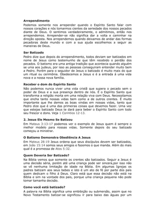 Arrependimento
Podemos somente nos arrepender quando o Espírito Santo falar com
nossos corações e nós tomarmos cientes da seriedade dos nossos pecados
diante de Deus. O sentimos verdadeiramente, o admitimos, então nos
arrependemos. Arrepender-se não significa dar a volta e caminhar na
direção oposta. Nos arrependemos quando deixamos de andar das formas
pecadoras deste mundo e com a sua ajuda escolhemos a seguir as
maneiras de Deus.

Ser Batizado
Pedro dize que depois do arrependimento, todos deviam ser batizados em
nome de Jesus como testemunho de que têm recebido o perdão dos
pecados. O batismo era uma antiga tradição que acontecia quando alguém
se unia aos judeus, por isso as pessoas conseguiram entender muito bem
a Pedro. Porém para o seguidor de Jesus o batizado é muito mais do que
um ritual ou cerimônia. Obedecemos a Jesus e é a entrada á uma vida
nova e a nossa nova família.

Receber o dom do Espírito Santo
Não podemos nunca viver uma vida cristã que supera o pecado sem o
poder de Deus e a sua presença dentro de nós. É o Espírito Santo que
transforma a religião morta em uma relação viva com Deus. Necessitamos
que encha tanto nossas vidas bem como a de outros crentes. É muito
importante que lhe demos as boas vindas em nossas vidas, tanto que
Pedro dize que é uma das primeiras coisas que devemos fazer. Uma vez
que estejas batizado Deus te dará para beber o Espírito Santo com todo
seu frescor e dons. Veja 1 Corintios 12-13.

2. Jesus Ele Mesmo Se Batizou
Em Mateus 3:13-17 podemos ver o exemplo de Jesus quem é sempre o
melhor modelo para nossas vidas. Somente depois do seu batizado
começou a ministrar.

O Batismo Demonstra Obediência A Jesus
Em Mateus 28:19 Jesus ordena que seus discípulos devem ser batizados,
em João 15:14 somos seus amigos e fazemos o que manda. Além do mais
qual é a promessa de Atos 5:32.

Quem Deveria Ser Batizado?
Na Bíblia vemos que somente os crentes são batizados. Seguir a Jesus é
uma decisão séria, porém até uma criança pode ser sincera,por isso não
se vê nenhuma limitação de idade na Bíblia. Em algumas Igrejas os
padres batizam aos seus bebes e isto é um ato de fé por parte dos pais
quem dedicam o filho á Deus. Claro está que essa decisão não está na
Bíblia e sim na vontade dos pais, porque uma criança pequena não pode
tomar tamanha decisão.

Como você está batizado?
A palavra na Bíblia significa uma embibição ou submersão, assim que no
Novo Testamento batizar-se significou ir para baixo das águas por um
 
