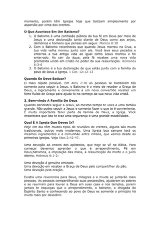 momento, porém têm Igrejas hoje que batizam simplesmente por
aspersão por cima dos crentes.

O Que Acontece Em Um Batismo?
   1. O Batismo é uma confissão pública da tua fé em Deus por meio de
      Jesus e uma declaração tanto diante de Deus como aos anjos,
      demônios e homens que pensas em seguir. Marcos 8:38
   2. Com o Batismo reconheces que quando Jesus morreu na Cruz, a
      tua vida velha morreu junto com ele. Você lava seus pecados e
      enterras a tua antiga vida ao igual como Jesus morreu e foi
      enterrado. Ao sair da água, pela fé recebes uma nova vida
      prometida unido em Cristo no poder da sua ressurreição. Romanos
      6:3-6
   3. O Batismo é a tua declaração de que estás junto com a família do
      povo de Deus a Igreja. 1 Cor. 12:12-13

Quando Se Deve Batizar?
O mais rápido possível. Em Atos 2:38 as pessoas se batizaram tão
somente para seguir a Jesus. o Batismo é o meio de receber a Graça de
Deus, e logicamente e conveniente a um novo convertido receber um
forte fluído de Graça para ajuda-lo no começo da sua nova vida cristã.

3. Bem-vindo A Família De Deus
Quando decidistes seguir a Jesus, ao mesmo tempo te unes a uma família
grande. Não podes seguir a Jesus e somente fazer o que te é conveniente.
É muito importante fazer parte da família de Deus, a Igreja. Você
encontrara que isto te traz uma segurança e uma grande estabilidade.

Qual É A Igreja Que Deves Ir?
Hoje em dia têm muitos tipos de reuniões de crentes, alguns são muito
tradicionais, outros mais modernos. Uma Igreja boa sempre terá os
mesmos ingredientes e a comunhão entre irmãos, que vemos desde as
primeiras igrejas. Veja Atos 2:42-47.

Uma devoção ao ensino dos apóstolos, que hoje se vê na Bíblia. Para
começar devemos aprender o que é arrependimento, Fé em
Deus,batismos, a imposição das mãos, a ressurreição da morte e o juízo
eterno. Hebreus 6:1-2:

Uma devoção á genuína amizade.
Uma devoção em receber a Graça de Deus pelo compartilhar do pão.
Uma devoção pela oração.

Existia uma reverencia para Deus, milagres e a miude se juntarão mais
pessoas. As pessoas compartilhando suas possessões, ajudaram os pobres
e se reuniram para louvar a Deus em suas casa e nos templos, porem
jamais te esqueças que o arrependimento, o batismo, a chegada do
Espírito Santo e conhecendo ao povo de Deus es somente o princípio há
muito mais por descobrir.
 