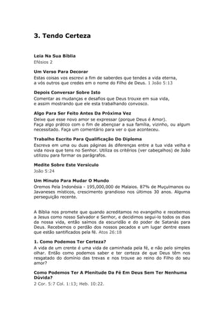 3. Tendo Certeza


Leia Na Sua Bíblia
Efésios 2

Um Verso Para Decorar
Estas coisas vos escrevi a fim de saberdes que tendes a vida eterna,
a vós outros que credes em o nome do Filho de Deus. 1 João 5:13

Depois Conversar Sobre Isto
Comentar as mudanças e desafios que Deus trouxe em sua vida,
e assim mostrando que ele esta trabalhando convosco.

Algo Para Ser Feito Antes Da Próxima Vez
Deixe que esse novo amor se expressar (porque Deus é Amor).
Faça algo prático com o fim de abençoar a sua família, vizinho, ou algum
necessitado. Faça um comentário para ver o que aconteceu.

Trabalho Escrito Para Qualificação Do Diploma
Escreva em uma ou duas páginas ás diferenças entre a tua vida velha e
vida nova que tens no Senhor. Utiliza os critérios (ver cabeçalhos) de João
utilizou para formar os parágrafos.

Medite Sobre Este Versículo
João 5:24

Um Minuto Para Mudar O Mundo
Oremos Pela Indonésia - 195,000,000 de Malaios. 87% de Muçulmanos ou
Javaneses místicos, crescimento grandioso nos últimos 30 anos. Alguma
perseguição recente.


A Bíblia nos promete que quando acreditamos no evangelho e recebemos
a Jesus como nosso Salvador e Senhor, e decidimos segui-lo todos os dias
da nossa vida, então saímos da escuridão e do poder de Satanás para
Deus. Recebemos o perdão dos nossos pecados e um lugar dentre esses
que estão santificados pela fé. Atos 26:18

1. Como Podemos Ter Certeza?
A vida de um crente é uma vida de caminhada pela fé, e não pelo simples
olhar. Então como podemos saber e ter certeza de que Deus têm nos
resgatado do domínio das trevas e nos trouxe ao reino do Filho do seu
amor?

Como Podemos Ter A Plenitude Da Fé Em Deus Sem Ter Nenhuma
Dúvida?
2 Cor. 5:7 Col. 1:13; Heb. 10:22.
 