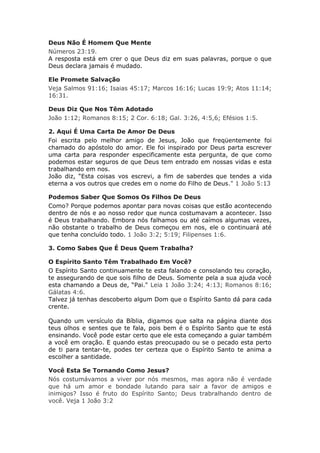 Deus Não É Homem Que Mente
Números 23:19.
A resposta está em crer o que Deus diz em suas palavras, porque o que
Deus declara jamais é mudado.

Ele Promete Salvação
Veja Salmos 91:16; Isaias 45:17; Marcos 16:16; Lucas 19:9; Atos 11:14;
16:31.

Deus Diz Que Nos Têm Adotado
João 1:12; Romanos 8:15; 2 Cor. 6:18; Gal. 3:26, 4:5,6; Efésios 1:5.

2. Aqui É Uma Carta De Amor De Deus
Foi escrita pelo melhor amigo de Jesus, João que freqüentemente foi
chamado do apóstolo do amor. Ele foi inspirado por Deus parta escrever
uma carta para responder especificamente esta pergunta, de que como
podemos estar seguros de que Deus tem entrado em nossas vidas e esta
trabalhando em nos.
João diz, “Esta coisas vos escrevi, a fim de saberdes que tendes a vida
eterna a vos outros que credes em o nome do Filho de Deus." 1 João 5:13

Podemos Saber Que Somos Os Filhos De Deus
Como? Porque podemos apontar para novas coisas que estão acontecendo
dentro de nós e ao nosso redor que nunca costumavam a acontecer. Isso
é Deus trabalhando. Embora nós falhamos ou até caímos algumas vezes,
não obstante o trabalho de Deus começou em nos, ele o continuará até
que tenha concluído todo. 1 João 3:2; 5:19; Filipenses 1:6.

3. Como Sabes Que É Deus Quem Trabalha?

O Espírito Santo Têm Trabalhado Em Você?
O Espírito Santo continuamente te esta falando e consolando teu coração,
te assegurando de que sois filho de Deus. Somente pela a sua ajuda você
esta chamando a Deus de, “Pai." Leia 1 João 3:24; 4:13; Romanos 8:16;
Gálatas 4:6.
Talvez já tenhas descoberto algum Dom que o Espírito Santo dá para cada
crente.

Quando um versículo da Bíblia, digamos que salta na página diante dos
teus olhos e sentes que te fala, pois bem é o Espírito Santo que te está
ensinando. Você pode estar certo que ele esta começando a guiar também
a você em oração. E quando estas preocupado ou se o pecado esta perto
de ti para tentar-te, podes ter certeza que o Espírito Santo te anima a
escolher a santidade.

Você Esta Se Tornando Como Jesus?
Nós costumávamos a viver por nós mesmos, mas agora não é verdade
que há um amor e bondade lutando para sair a favor de amigos e
inimigos? Isso é fruto do Espírito Santo; Deus trabralhando dentro de
você. Veja 1 João 3:2
 
