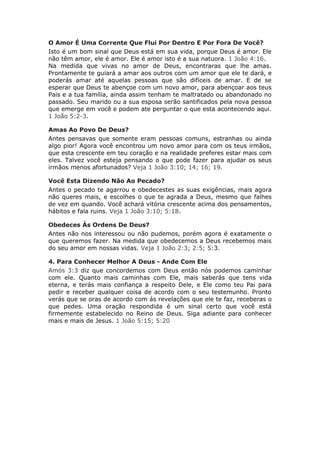 O Amor É Uma Corrente Que Flui Por Dentro E Por Fora De Você?
Isto é um bom sinal que Deus está em sua vida, porque Deus é amor. Ele
não têm amor, ele é amor. Ele é amor isto é a sua natuora. 1 João 4:16.
Na medida que vivas no amor de Deus, encontraras que lhe amas.
Prontamente te guiará a amar aos outros com um amor que ele te dará, e
poderás amar até aquelas pessoas que são difíceis de amar. E de se
esperar que Deus te abençoe com um novo amor, para abençoar aos teus
Pais e a tua família, ainda assim tenham te maltratado ou abandonado no
passado. Seu marido ou a sua esposa serão santificados pela nova pessoa
que emerge em você e podem ate perguntar o que esta acontecendo aqui.
1 João 5:2-3.

Amas Ao Povo De Deus?
Antes pensavas que somente eram pessoas comuns, estranhas ou ainda
algo pior! Agora você encontrou um novo amor para com os teus irmãos,
que esta crescente em teu coração e na realidade preferes estar mais com
eles. Talvez você esteja pensando o que pode fazer para ajudar os seus
irmãos menos afortunados? Veja 1 João 3:10; 14; 16; 19.

Você Esta Dizendo Não Ao Pecado?
Antes o pecado te agarrou e obedecestes as suas exigências, mais agora
não queres mais, e escolhes o que te agrada a Deus, mesmo que falhes
de vez em quando. Você achará vitória crescente acima dos pensamentos,
hábitos e fala ruins. Veja 1 João 3:10; 5:18.

Obedeces Ás Ordens De Deus?
Antes não nos interessou ou não pudemos, porém agora é exatamente o
que queremos fazer. Na medida que obedecemos a Deus recebemos mais
do seu amor em nossas vidas. Veja 1 João 2:3; 2:5; 5:3.

4. Para Conhecer Melhor A Deus - Ande Com Ele
Amós 3:3 diz que concordemos com Deus então nós podemos caminhar
com ele. Quanto mais caminhas com Ele, mais saberás que tens vida
eterna, e terás mais confiança a respeito Dele, e Ele como teu Pai para
pedir e receber qualquer coisa de acordo com o seu testemunho. Pronto
verás que se oras de acordo com ás revelações que ele te faz, receberas o
que pedes. Uma oração respondida é um sinal certo que você está
firmemente estabelecido no Reino de Deus. Siga adiante para conhecer
mais e mais de Jesus. 1 João 5:15; 5:20
 