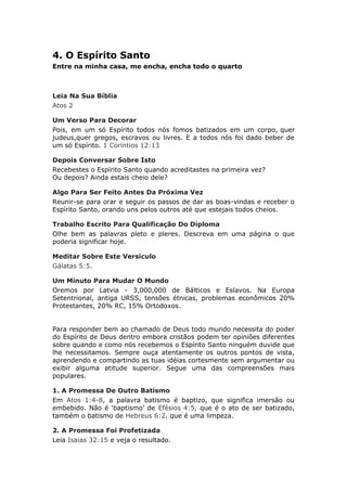 4. O Espírito Santo
Entre na minha casa, me encha, encha todo o quarto



Leia Na Sua Bíblia
Atos 2

Um Verso Para Decorar
Pois, em um só Espírito todos nós fomos batizados em um corpo, quer
judeus,quer gregos, escravos ou livres. E a todos nós foi dado beber de
um só Espírito. 1 Corintios 12:13

Depois Conversar Sobre Isto
Recebestes o Espírito Santo quando acreditastes na primeira vez?
Ou depois? Ainda estais cheio dele?

Algo Para Ser Feito Antes Da Próxima Vez
Reunir-se para orar e seguir os passos de dar as boas-vindas e receber o
Espírito Santo, orando uns pelos outros até que estejais todos cheios.

Trabalho Escrito Para Qualificação Do Diploma
Olhe bem as palavras pleto e pleres. Descreva em uma página o que
poderia significar hoje.

Meditar Sobre Este Versículo
Gálatas 5:5.

Um Minuto Para Mudar O Mundo
Oremos por Latvia - 3,000,000 de Bálticos e Eslavos. Na Europa
Setentrional, antiga URSS, tensões étnicas, problemas econômicos 20%
Protestantes, 20% RC, 15% Ortodoxos.


Para responder bem ao chamado de Deus todo mundo necessita do poder
do Espírito de Deus dentro embora cristãos podem ter opiniões diferentes
sobre quando e como nós recebemos o Espírito Santo ninguém duvide que
lhe necessitamos. Sempre ouça atentamente os outros pontos de vista,
aprendendo e compartindo as tuas idéias cortesmente sem argumentar ou
exibir alguma atitude superior. Segue uma das compreensões mais
populares.

1. A Promessa De Outro Batismo
Em Atos 1:4-8, a palavra batismo é baptizo, que significa imersão ou
embebido. Não é ‘baptismo’ de Efésios 4:5, que é o ato de ser batizado,
também o batismo de Hebreus 6:2, que é uma limpeza.

2. A Promessa Foi Profetizada
Leia Isaias 32:15 e veja o resultado.
 
