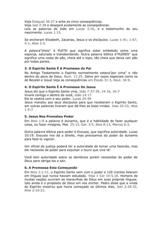 Veja Ezequiel 36:27 e ache as cinco conseqüências.
Veja Joel 2:28 e desejará avidamente as conseqüências.
Leia as palavras de João em Lucas 3:16, e o testemunho do seu
nascimento. Lucas 1:15.

Se encheram Elizabeth, Zacarias, Jesus e os discípulos. Lucas 1:41; 1:67;
4:1; Atos 2:4.

A palavra”cheio" é PLETO que significa estar embebido como uma
esponja, saturado e transbordando. Outra palavra bíblica é”PLERES" que
significa uma cesta de pão, cheia até o topo, tão cheia que deixa cair pão
por todas partes.

3. O Espírito Santo É A Promessa do Pai
No Antigo Testamento o Espírito normalmente estava”por cima" e não
dentro do povo de Deus, Num. 11:25. Salvo em casos especiais como os
de Bezalel e Josué Veja as conseqüências em Êxodo 31:3, Deut. 34:9.

4. O Espírito Santo É A Promessa De Jesus
Jesus diz que o Espírito Santo viria, João 7:37-39, 14:16, 16:7
Viverá contigo e dentro de você, João 14:17
Ele te vestirá com o seu poder. Lucas 24:49
Jesus mandou aos seus discípulos para que receberam o Espírito Santo,
em outras palavras tiveram que dá-lhes as boas-vindas. Joao 20:22, Atos
1:5-7.

5. Jesus Nos Prometeu Poder
Em Atos 1:8 a palavra é dunamis, que é a habilidade de fazer qualquer
coisa, ou fazer milagres, Mat. 25:15, Gal. 3:5, Atos 8:13, Marcos 6:5.

Outra palavra bíblica para poder é Exousia, que significa autoridade. Lucas
10:19. Exousia nos dá o direito, mas precisamos do poder do dunamis
para faze-lo vigorar.

Um oficial de justiça poderá ter a autoridade de tomar uma fazenda, mas
ele necessita de poder para expulsar o touro que vive lá!

Você tem autoridade sobre os demônios porém necessitas do poder de
Deus para obriga-los a sair.

6. A Promessa Esta Começando
Em Atos 2:1-11, o Espírito Santo vem com o poder e 120 crentes falaram
em línguas que nunca haviam estudado. Veja 1 Cor 14:5,18. Homens de
muitas nações ouviram as maravilhas de Deus em suas próprias línguas.
Isto ainda é o propósito de Deus em nos encher. Pedro disse que a vinda
do Espírito mostrou que havia começado os últimos dias, Joel 2:28-32,
Atos 2:16-21.
 