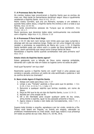 7. A Promessa Saiu Na Frente
Os crentes Judeus logo encontraram o Espírito Santo que os encheu de
mais vez. Mais tarde os Samaritanos decidiram seguir Jesus e igualmente
receberam o Espírito Santo. Atos 8:4-8, 14-17.
Pedro visitou Cornélio, que era um Romano, europeu e um soldado e
quando falou sobre Jesus, o Espírito Santo lhe encheu a ele e a toda a sua
família. Atos 10:44-46.
Mais tarde encontramos pessoas da Turquia que se encheram. Atos
13:52; 19:1-7.
Paulo escreveu que devemos todos estar continuamente nos enchendo
com o Espírito. Veja Atos 4:31, Efésios 5:18

8. A Promessa É Para Você Hoje
Atos 2:38-39 não tem nem tempo nem limite para que seja cumprida e
abrange até nós que estamos longe. Podes ver em uma imagem de como
receber a promessa na experiência de Maria em Lucas 1:35. O Espírito
Santo também pode cair sobre você e o poder de Deus também pode te
cobrir, assim permitindo que nasça outra criança Santa de Deus.
Recebestes o Espírito Santo quando acreditastes nele pela primeira vez?
Atos 19:2

Estais cheio do Espírito Santo agora?
Estais gotejando com a bênção de Deus como esponja embebida,
deixando cair o pão da vida em todos os lugares como na cesta de pão?

Você quer”dunamis" em tua vida?

Realmente queres o Espírito Santo em você? Você é uma pessoa que
condena o pecado, promove um estilo de vida santificado e poderias ir até
os confins da terra se chamado?

9. Bem-vindo Agora O Espírito Santo
   1. Esteja com sede para Deus João 7:37
   2. Limpe o seu ”Templo" pedindo a Deus para que te perdoe. 1 Cor.
      6:19, 2 Cor. 6:14 to 7:1, 1 João 1:9
   3. Renuncie a qualquer espírito que tenhas recebido, em nome de
      Jesus.
   4. Peça ao PAI que te de um don do Espírito Santo, Lucas 11:9-13.
   5. Recebe por uma oração de fé.
   6. Dê a ele liberdade para ocupar qualquer parte do teu corpo,
      alma,mente e espírito, igual no teu passado presente e futuro.
   7. Agora relaxe e receba o don bebe ele honradamente, João 7:37, 1
      Cor 12:13.

Supera toda timidez e orgulho, agradeça-o por ter vindo, rende-te a Ele.
Talvez você falará em línguas, ou entres em elogios, adoração ou
profetizes imediatamente ou mais tarde. Você logo notará a sua presença
em todas as partes da sua vida. Atos 2:4, 10:46, 19:6.
 