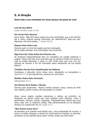 5. A Oração
Deixe toda a sua ansiedade em Jesus porque ele gosta de você



Leia Na Sua Bíblia
Lucas 10:38 á Lucas 11:28

Um Verso Para Decorar
Jesus disse, “Não fará Deus justiça aos seus escolhidos, que a ele clamam
dia e noite, embora pareça demorado em defendê-los? Digo-vos que,
depressa, lhes fará justiça..." Lucas 18:7,8

Depois Falar Sobre isto
Discute qual é o nível de oração que tens alcançado.
Vê se podes planejar uma intercessão mais profunda.

Algo Para Ser Feito Antes Da Próxima vez
Ás mulheres freqüentemente têm um ministério em oração poderoso e
ungido. Talvez elas são mais sensíveis que os homens? Pense um pouco e
veja se podes persuadir a duas ou três irmãs para que uma vez por
semana se reúnam a fim de interceder pelos estudantes da tua escola
bíblica?

Trabalho Escrito Para Qualificação Do Diploma
Investigue e descubra como Jesus orou, estudando os evangelhos e
Hebreus 5:7. O que descobrires, escreve em uma folha.

Meditar Sobre Este Versículo
Colossenses 4:2-4.

Um Minuto Para Mudar o Mundo
Oremos pela Guatemala - Muitos crentes orando a Deus. Acima de 45%
nas cidades, porém muitos não alcançados no campo.


Jesus nunca repetiu orações cansativas e velhas, ao contrário, os
discípulos se deram conta que seus pedidos eram eficazes, vivos e
pertinentes. Sempre vinham respostas, freqüentemente diante dos seus
olhos, algo raro no Judaísmo antigo. Mas estranhamente um só discípulo
atreveu-se a perguntar-lhe em Lucas 11:1.

"Nos Ensine Como Orar"
Já percebeu que quando você decide orar, uma conspiração do mundo, a
carne e o diabo começam a distrai-lo? Você sente-se inquieto, ou faminto,
sonolento ou de repente pensa sobre muitas coisas que deve fazer.
 