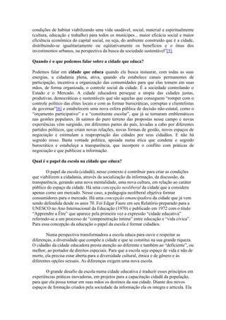 condições de habitat viabilizando uma vida saudável, social, material e espiritualmente
(cultura, educação e trabalho) para todos os munícipes... maior eficácia social e maior
eficiência econômica do capital social, ou seja, do ambiente construído que é a cidade,
distribuindo-se igualitariamente ou eqüitativamente os benefícios e o ônus dos
investimentos urbanos, na perspectiva da busca da sociedade sustentável”[5].

Quando é o que podemos falar sobre a cidade que educa?

Podemos falar em cidade que educa quando ela busca instaurar, com todas as suas
energias, a cidadania plena, ativa, quando ela estabelece canais permanentes de
participação, incentiva a organização das comumidades para que elas tomem em suas
mãos, de forma organizada, o controle social da cidade. É a sociedade controlando o
Estado e o Mercado. A cidade educadora persegue a utopia das cidades justas,
produtivas, democráticas e sustentáveis que são aquelas que conseguem “romper com o
controle político das elites locais e com as formar burocráticas, corruptas e clientelistas
de governar”[6] e estabelecem uma nova esfera pública de decisão não-estatal, como o
“orçamento participativo” e a “constituinte escolar”, que já se tornaram emblemáticos
nas gestões populares. Já saímos do puro terreno das propostas nesse campo e novas
experiências vêm surgindo, em diferentes partes do país, levadas a cabo por diferentes
partidos políticos, que criam novas relações, novas formas de gestão, novos espaços de
negociação e estimulam a reapropriação das cidades por seus cidadãos. E não há
segredo nisso. Basta vontade política, apoiada numa ética que condene o segredo
burocrático e estabeleça a transparência, que incorpore o conflito com práticas de
negociação e que publicize a informação.

Qual é o papel da escola na cidade que educa?

        O papel da escola (cidadã), nesse contexto é contribuir para criar as condições
que viabilizem a cidadania, através da socialização da informação, da discussão, da
transparência, gerando uma nova mentalidade, uma nova cultura, em relação ao caráter
público do espaço da cidade. Há uma concepção neoliberal da cidade que a considera
apenas como um mercado. Nesse caso, a pedagogia neoliberal objetiva formar
consumidores para o mercado. Há uma concepção emancipadora da cidade que já vem
sendo defendida desde os anos 70. Foi Edgar Faure em seu Relatório preparado para a
UNESCO no Ano Internacional da Educação (1970) e publicado em 1972 com o título
“Apprendre a Être” que aparece pela primeira vez a expressão “cidade educativa”
referindo-se a um processo de “compenetração íntima” entre educação e “vida cívica”.
Para essa concepção da educação o papel da escola é formar cidadãos.

        Numa perspectiva transformadora a escola educa para ouvir e respeitar as
diferenças, a diversidade que compõe a cidade e que se constitui na sua grande riqueza.
O cidadão da cidade educadora presta atenção ao diferente e também ao “deficiente”, ou
melhor, ao portador de direitos especiais. Para que a escola seja espaço de vida e não de
morte, ela precisa estar aberta para a diversidade cultural, étnica e de gênero e às
diferentes opções sexuais. As diferenças exigem uma nova escola.

       O grande desafio da escola numa cidade educativa é traduzir esses princípios em
experiências práticas inovadoras, em projetos para a capacitação cidadã da população,
para que ela possa tomar em suas mãos os destinos da sua cidade. Diante dos novos
espaços de formação criados pela sociedade da informação ela os integra e articula. Ela
 