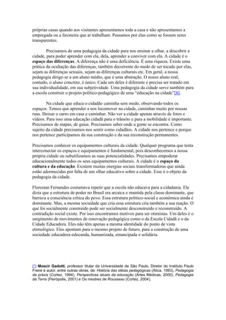 próprias casas quando aos visitantes apresentamos toda a casa e não apresentamos a
empregada ou a faxineira que aí trabalham. Passamos por elas como se fossem seres
transparentes.

        Precisamos de uma pedagogia da cidade para nos ensinar a olhar, a descobrir a
cidade, para poder aprender com ela, dela, aprender a conviver com ela. A cidade é o
espaço das diferenças. A diferença não é uma deficiência. É uma riqueza. Existe uma
prática da ocultação das diferenças, também decorrente do medo de ser tocado por elas,
sejam as diferenças sexuais, sejam as diferenças culturais etc. Em geral, a nossa
pedagogia dirige-se a um aluno médio, que é uma abstração. O nosso aluno real,
contudo, o aluno concreto, é único. Cada um deles é diferente e precisa ser tratado em
sua individualidade, em sua subjetividade. Uma pedagogia da cidade serve também para
a escola construir o projeto político-pedagógico de uma “educação na cidade”[8].

        Na cidade que educa o cidadão caminha sem medo, observando todos os
espaços. Temos que aprender a nos locomover na cidade, caminhar muito por nossas
ruas. Deixar o carro em casa e caminhar. Não ver a cidade apenas através de fotos e
vídeos. Para isso uma educação cidadã para o trânsito e para a mobilidade é importante.
Precisamos de mapas, de guias. Precisamos saber onde a gente se encontra. Como
sujeito da cidade precisamos nos sentir como cidadãos. A cidade nos pertence e porque
nos pertence participamos da sua construção e da sua reconstrução permanentes.

Precisamos conhecer os equipamentos culturais da cidade. Qualquer programa que tenta
interconectar os espaços e equipamentos é fundamental, pois desconhecemos a nossa
própria cidade ou subutilizamos as suas potencialidades. Precisamos empoderar
educacionalmente todos os seus equipamentos culturais. A cidade é o espaço da
cultura e da educação. Existem muitas energias sociais transformadoras que ainda
estão adormecidas por falta de um olhar educativo sobre a cidade. Esse é o objeto da
pedagogia da cidade.

Florestan Fernandes costumava repetir que a escola não educava para a cidadania. Ele
dizia que a estrutura de poder no Brasil era arcaica e mantida pela classe dominante, que
barrava a consciência crítica do povo. Essa estrutura político-social e econômica ainda é
dominante. Mas, a mesma sociedade que cria essa estrutura cria também a sua reação. O
que foi socialmente construído pode ser socialmente desconstruído e reconstruído. A
contradição social existe. Por isso encontramos motivos para ser otimistas. Um deles é o
surgimento de movimentos de renovação pedagógica como o da Escola Cidadã e o da
Cidade Educadora. Eles não têm apenas a mesma identidade do ponto de vista
etimológico. Eles apontam para o mesmo projeto de futuro, para a construção de uma
sociedade educadora-educanda, humanizada, emancipada e solidária.




(*) Moacir Gadotti, professor titular da Universidade de São Paulo, Diretor do Instituto Paulo
Freire e autor, entre outras obras, de: História das idéias pedagógicas (Ática, 1993), Pedagogia
da práxis (Cortez, 1994), Perspectivas atuais da educação (Artes Médicas, 2000), Pedagogia
da Terra (Peirópolis, 2001) e Os mestres de Rousseau (Cortez, 2004).
 