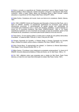 [1] Sobre o conceito e a experiência da “Cidades educadoras” veja-se: Moacir Gadotti, Paulo
Roberto Padilha e Alicia Cabezudo, Cidade educadora: princípios e experiências (São Paulo,
Cortez/IPF, 2004) e Leslie Toledo, Maria Luiz Rodrigues Flores e Marli Conzatti, Cidade
educadora: a experiência de Porto Alegre (São Paulo, Cortez/IPF, 2004).

[2] Adela Cortina. Ciudadanos del mundo: hacia una téoria de la ciudadanía. Madrid, Alianza,
1997.

[3] Em 1993 o CENPEC (Centro de Pesquisas para Educação e Cultura) de São Paulo, com o
apoio do UNICEF, escolheu 15 experiências significativas de municípios cujas políticas
educacionais promoviam “a democratização da gestão escolar com participação da
comunidade para fortalecê-la como o centro das decisões” (CENPEC. A democratização do
ensino em 15 municípios brasileiros. São Paulo, CENPEC/UNICEF, 1993, p. 13). Essas
experiências revelaram um novo movimento de inovação na base da sociedade, ainda no final
da década de 80, precedendo o movimento pela Escola Cidadã do início dos anos 90.

[4] Tarso Genro, “O novo espaço público: 21 teses para a criação de uma política democrática
e socialista”. In Cadernos Mais, Folha de S. Paulo, 9 de junho de 1996.

[5] Pompeu Figueiredo de Carvalho, in Roberto Braga e Pompeu Figueiredo de Carvalho
(orgs.), Estatuto da cidade: política urbana e cidadania. Rio Claro, UNESP, 2000, p. 42.

[6] Sílvio Caccia Bava, “A reapropriação das cidades”, in Cadernos Le Monde Diplomatique.
Porto Alegre, Fórum Sociais Mundial, 2001, p. 18.

[7] Milton Santos, “O professor como intelectual na sociedade contemporânea”. In Anais do IX
ENDIPE- Encontro Nacional de Didática e Prática de Ensino, vol. III, São Paulo, 1999, p. 14.

[8] Em 1991, refletindo sobre suas propostas para a cidade de São Paulo, Paulo Freire
escreveu um belo livro com esse título (Educação na cidade, São Paulo, Cortez, 1991).
 