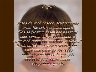 Regra 7 Antes de você nascer, seus pais não  eram tão críticos como agora. Eles só ficaram assim por pagar as  suas contas, lavar suas roupas e  ouvir você dizer que eles são “ridículos".  Então antes de salvar o planeta para  a próxima geração querendo consertar os erros da geração  dos seus pais, tente limpar  seu próprio quarto. 