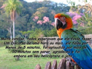 Muito conciso, todos esperavam que ele fosse fazer Um Discurso de uma hora ou mais, ele falou por Menos de 5 minutos, foi aplaudido por mais de 10 minutos sem parar, agradeceu e foi embora em seu helicóptero a jato ... 