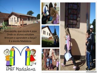 Que escola, que escola é essa Onde os alunos estudam Brincam e aprendem a beça? É a escola Madalena. 