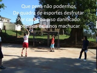 Que pena não podermos Da quadra de esportes desfrutar Por causa do piso danificado Podemos nela nos machucar 