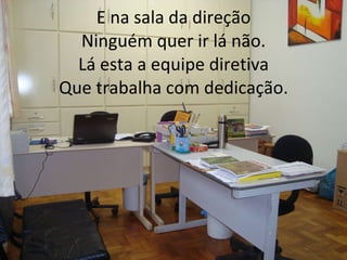 E na sala da direção Ninguém quer ir lá não. Lá esta a equipe diretiva Que trabalha com dedicação. 
