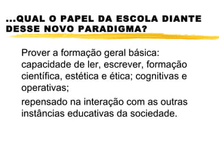 ...QUAL O PAPEL DA ESCOLA DIANTE
DESSE NOVO PARADIGMA?

  Prover a formação geral básica:
  capacidade de ler, escrever, formação
  científica, estética e ética; cognitivas e
  operativas;
  repensado na interação com as outras
  instâncias educativas da sociedade.
 