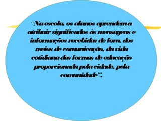 “Na escola, os alunos aprendema
atribuir significados às m ensagens e
 inform  ações recebidas de fora, dos
   m eios de com  unicação, da vida
  cotidiana das form de educação
                     as
   proporcionada pela cidade, pela
            com  unidade”.
 