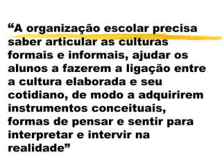 “A organização escolar precisa
saber articular as culturas
formais e informais, ajudar os
alunos a fazerem a ligação entre
a cultura elaborada e seu
cotidiano, de modo a adquirirem
instrumentos conceituais,
formas de pensar e sentir para
interpretar e intervir na
realidade”
 
