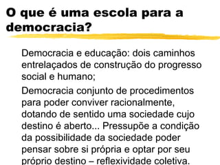 O que é uma escola para a
democracia?

  Democracia e educação: dois caminhos
  entrelaçados de construção do progresso
  social e humano;
  Democracia conjunto de procedimentos
  para poder conviver racionalmente,
  dotando de sentido uma sociedade cujo
  destino é aberto... Pressupõe a condição
  da possibilidade da sociedade poder
  pensar sobre si própria e optar por seu
  próprio destino – reflexividade coletiva.
 