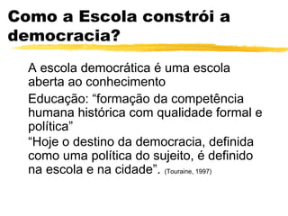 Como a Escola constrói a
democracia?
  A escola democrática é uma escola
  aberta ao conhecimento
  Educação: “formação da competência
  humana histórica com qualidade formal e
  política”
  “Hoje o destino da democracia, definida
  como uma política do sujeito, é definido
  na escola e na cidade”. (Touraine, 1997)
 