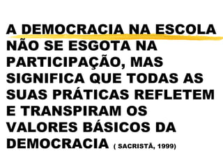 A DEMOCRACIA NA ESCOLA
NÃO SE ESGOTA NA
PARTICIPAÇÃO, MAS
SIGNIFICA QUE TODAS AS
SUAS PRÁTICAS REFLETEM
E TRANSPIRAM OS
VALORES BÁSICOS DA
DEMOCRACIA ( SACRISTÃ, 1999)
 