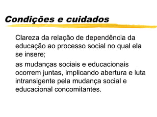 Condições e cuidados
  Clareza da relação de dependência da
  educação ao processo social no qual ela
  se insere;
  as mudanças sociais e educacionais
  ocorrem juntas, implicando abertura e luta
  intransigente pela mudança social e
  educacional concomitantes.
 