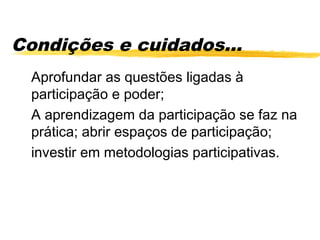Condições e cuidados...
 Aprofundar as questões ligadas à
 participação e poder;
 A aprendizagem da participação se faz na
 prática; abrir espaços de participação;
 investir em metodologias participativas.
 