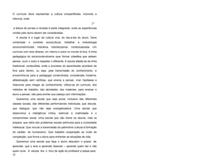 28
O currículo deve representar a cultura compartilhada, incluindo a
informal, onde
27
a leitura de jornais e revistas é parte integrante, onde as experiências
vividas pelo aluno devem ser consideradas.
A escola é o lugar da cultura viva, do dia-a-dia do aluno. Deve
contemplar o contexto sociocultural, trabalhar a metodologia
socioconstrutivista, interativa, interdisciplinar, contextualizada. Um
currículo com dois olhares: um interno e outro no mundo lá fora. A linha
pedagógica do socioconstrutivismo quer formar cidadãos que saibam
pensar, ouvir o outro e respeitar o diferente. A escola afasta-se da linha
tradicional, conteudista, onde o processo do aprendizado acontece de
fora para dentro, ou seja, pela transmissão do conhecimento, e
encaminha-se para a pedagogia construtivista, considerada moderna,
alfabetização sem cartilhas, que ensina a pensar, criar hipóteses e
relacionar para chegar ao conhecimento. Utiliza-se do currículo, dos
métodos de trabalho, das atividades, dos materiais, para ensinar o
aluno a pensar, não para encher sua cabeça com informações.
Queremos uma escola que seja plural, inclusiva das diferentes
classes sociais, das diferentes performances individuais, que discuta,
que dialogue, que não seja evangelizadora. Uma escola que
desenvolva a inteligência crítica, estimule a criatividade e o
compromisso social. Uma escola que não treine os alunos, mas os
prepara, que retire dos problemas sociais estímulos para a curiosidade
intelectual. Que vincule a transmissão do patrimônio cultural à formação
do caráter, do humanismo. Que trabalhe cooperação ao invés de
competição, que forme o aluno para enfrentar as situações de vida.
Queremos uma escola que faça o aluno descobrir o prazer de
aprender, que o leve a aprender fazendo – aprende quem faz e não
quem ouve. A escola tira o foco de ação do professor e passa para
 