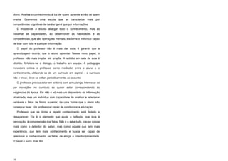 30
aluno. Analisa o conhecimento à luz de quem aprende e não de quem
ensina. Queremos uma escola que se caracterize mais por
competências cognitivas de caráter geral que por informações.
É impossível a escola abargar todo o conhecimento, mas ao
trabalhar as capacidades, ao desenvolver as habilidades e as
competências, que são operações mentais, ela torna o indivíduo capaz
de lidar com toda e qualquer informação.
O papel do professor não é mais dar aula; é garantir que a
aprendizagem ocorra, que o aluno aprenda. Nesse novo papel, o
professor não mais impõe, ele propõe. A solidão em sala de aula é
abolida, fortalece-se o diálogo, o trabalho em equipe. A pedagogia
inovadora coloca o professor como mediador entre o aluno e o
conhecimento, utilizando-se de um currículo em espiral – o currículo
não é linear, deve-se voltar, periodicamente, ao assunto.
O professor precisa estar em sintonia com a mudança, interessar-se
por inovações no currículo se quiser estar correspondendo às
exigências da época. Ele não é só mais um depositário da informação
atualizada, mas um indivíduo com capacidade de analisar e relacionar
variáveis e fatos de forma superior, de uma forma que o aluno não
consegue fazer. Um profissional capaz de oportunizar a educação.
Professor que se limita a repetir conhecimento está fadado a
desaparecer. Ele é o elemento que ajuda a reflexão, que leva à
percepção, à compreensão dos fatos. Não é o sabe tudo, não se coloca
mais como o detentor do saber, mas como aquele que tem mais
experiência, que tem mais conhecimento e busca ser capaz de
relacionar o conhecimento, os fatos, de atingir a interdisciplinaridade.
O papel é outro, mas tão
 