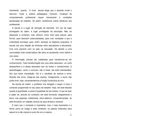 31
importante quanto. A nova escola exige que o docente mude o
discurso, mude a prática pedagógica. Contudo, mudança de
comportamento profissional requer treinamento e condições
apropriadas de trabalho. Só assim, poderemos cobrar eficiência dos
professores.
A escola é o lugar de remoção de barreiras. Em vez de lugar
privilegiado do saber, é lugar privilegiado da educação. Não vai
desprezar o conteúdo, mas utilizá-lo como meio para educar, para
formar, para descobrir potencialidades, para criar condições a que a
criatividade aconteça, para, enfim, alcançar os objetivos propostos. A
escola cria uma relação de simbiose entre educadores e educandos.
Cria uma parceria com os pais na educação. Se atende a uma
comunidade mais conservadora não deve se apresentar como liberal e
vice-versa.
A informação precisa ser trabalhada para transformar-se em
conhecimento. Toda transformação traz uma certa desordem, um certo
desequilíbrio e é dessa desordem que vai brotar o conhecimento. A
aprendizagem, como o currículo, não é linear, ela sofre sobressaltos,
tem que haver inquietação. Ela é o resultado de acertos e erros.
Através dos erros, chega-se aos acertos. Antigamente, o aluno não
podia errar; hoje, compreendemos a função construtiva do erro.
Na escola de ontem, o professor era obrigado a seguir à risca o
conteúdo programado no seu plano de trabalho. Hoje, ele está liberado
quanto à quantidade, e preso à qualidade de seu ensino. O que se quer
é saber se, através do conteúdo, ele está formando integralmente o
aluno nos aspectos intelectuais, sócio-afetivos, comportamentais, se
está formando um cidadão cônscio de seus direitos e deveres.
É claro que o conteúdo é importante, mas o mais importante é a
forma como se chega a esse conteúdo, os passos instituídos para
adquiri-lo e não colocá-lo como fim em si mesmo.
 