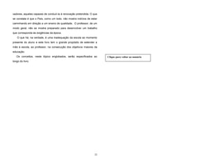 33
vadores, aqueles capazes de conduzi-la à renovação pretendida. O que
se constata é que o País, como um todo, não mostra indícios de estar
caminhando em direção a um ensino de qualidade. O professor, de um
modo geral, não se mostra preparado para desenvolver um trabalho
que corresponda às exigências da época.
O que há, na verdade, é uma inadequação da escola ao momento
presente do aluno e este livro tem o grande propósito de estender a
mão à escola, ao professor, na consecução dos objetivos maiores da
educação.
Os conceitos, neste tópico englobados, serão especificados ao
longo do livro.
Clique para voltar ao sumário
 