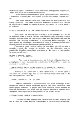 Um tempo que passa para não mais voltar. Um tempo que não pode ser desperdiçado.
Tempo de quê? De curiosidade a ser desenvolvida.
A escola é tempo de desenvolver e aplicar capacidades como a memorização,
a observação, a comparação, a associação, o raciocínio, a expressão, a comunicação,
etc.
Que tempo e espaço de iniciativa concedemos aos nossos alunos? E aos
nossos professores? E os alunos, professores e funcionários em conjunto? É tempo
de convivência saudável e de cooperação. Ela é a própria vida, um local de vivencia
da cidadania.
COMO SE ORGANIZA A ESCOLA PARA CUMPRIR ESSAS FUNÇÕES?
A escola não tem conseguido acompanhar as profundas mudanças ocorridas
na sociedade. Ainda fortemente marcada pela disciplinaridade, dificilmente prepara
para viver a complexidade que caracteriza o mundo atual. Influenciada pela tradição
ocidental, que privilegia grandemente o pensamento lógico-matemático e a
racionalidade, não potencializa o desenvolvimento global do ser pessoa, ou facilmente
discrimina e perde os que não se adaptam a esse paradigma.
Para mudar a escola é preciso mudar a sua organização e o modo como ela é
pensada e gerida. Não apenas nos currículos que são ministrados, mas na
organização disciplinar, pedagógica, organizacional. Nos valores e nas relações
humanas que nela vivem.
MUDAR “A CARA” DA ESCOLA
Para muda-la é preciso envolver as decisões político-administrativo-
pedagógicas, os alunos e professores, os auxiliares e os funcionários, os pais e os
membros da comunidade.
A CENTRALIDADE DAS PESSOAS NA ESCOLA E O PODER DA PALAVRA
As relações das pessoas entre si e de si próprias com o seu trabalho e com a
sua escola são a pedra de toque para a vivencia de um clima de escola em busca de
uma educação melhor a cada dia.
A ESCOLA E O SEU PROJETO PRÓPRIO
Fruto da consciência da especificidade de cada escola na ecologia da sua
comunidade interna e externa, assume-se hoje que cada escola desenvolva o seu
próprio projeto educativo. Um projeto institucional específico implica margens de
liberdade concedidas a cada escola sem que se perca a dimensão educativa mais
abrangente, definida para a sua área geográfica, o seu país e o mundo.
A ESCOLA ENTRE O LOCAL E O UNIVERSAL
(...) cada escola tende a integrar-se e a assumir-se no contexto específico em
que se insere, isto é, tende a ter uma dimensão local, a aproximar-se da comunidade.
 
