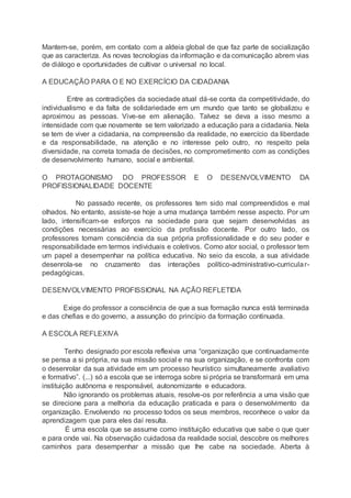 Mantem-se, porém, em contato com a aldeia global de que faz parte de socialização
que as caracteriza. As novas tecnologias da informação e da comunicação abrem vias
de diálogo e oportunidades de cultivar o universal no local.
A EDUCAÇÃO PARA O E NO EXERCÍCIO DA CIDADANIA
Entre as contradições da sociedade atual dá-se conta da competitividade, do
individualismo e da falta de solidariedade em um mundo que tanto se globalizou e
aproximou as pessoas. Vive-se em alienação. Talvez se deva a isso mesmo a
intensidade com que novamente se tem valorizado a educação para a cidadania. Nela
se tem de viver a cidadania, na compreensão da realidade, no exercício da liberdade
e da responsabilidade, na atenção e no interesse pelo outro, no respeito pela
diversidade, na correta tomada de decisões, no comprometimento com as condições
de desenvolvimento humano, social e ambiental.
O PROTAGONISMO DO PROFESSOR E O DESENVOLVIMENTO DA
PROFISSIONALIDADE DOCENTE
No passado recente, os professores tem sido mal compreendidos e mal
olhados. No entanto, assiste-se hoje a uma mudança também nesse aspecto. Por um
lado, intensificam-se esforços na sociedade para que sejam desenvolvidas as
condições necessárias ao exercício da profissão docente. Por outro lado, os
professores tomam consciência da sua própria profissionalidade e do seu poder e
responsabilidade em termos individuais e coletivos. Como ator social, o professor tem
um papel a desempenhar na política educativa. No seio da escola, a sua atividade
desenrola-se no cruzamento das interações político-administrativo-curricular-
pedagógicas.
DESENVOLVIMENTO PROFISSIONAL NA AÇÃO REFLETIDA
Exige do professor a consciência de que a sua formação nunca está terminada
e das chefias e do governo, a assunção do princípio da formação continuada.
A ESCOLA REFLEXIVA
Tenho designado por escola reflexiva uma “organização que continuadamente
se pensa a si própria, na sua missão social e na sua organização, e se confronta com
o desenrolar da sua atividade em um processo heurístico simultaneamente avaliativo
e formativo”. (...) só a escola que se interroga sobre si própria se transformará em uma
instituição autônoma e responsável, autonomizante e educadora.
Não ignorando os problemas atuais, resolve-os por referência a uma visão que
se direcione para a melhoria da educação praticada e para o desenvolvimento da
organização. Envolvendo no processo todos os seus membros, reconhece o valor da
aprendizagem que para eles daí resulta.
É uma escola que se assume como instituição educativa que sabe o que quer
e para onde vai. Na observação cuidadosa da realidade social, descobre os melhores
caminhos para desempenhar a missão que lhe cabe na sociedade. Aberta à
 